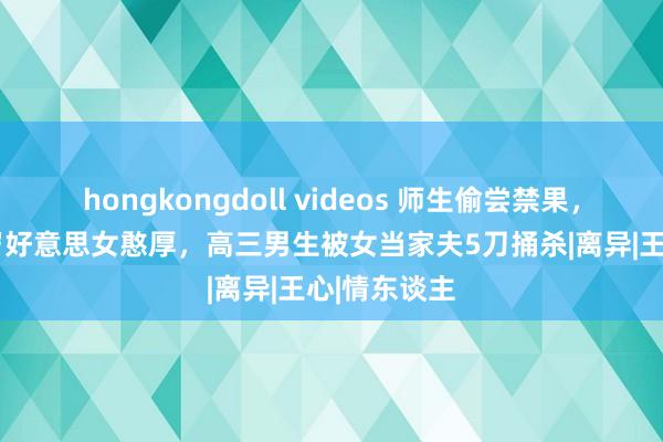 hongkongdoll videos 师生偷尝禁果，为抢占 36岁好意思女憨厚，高三男生被女当家夫5刀捅杀|离异|王心|情东谈主