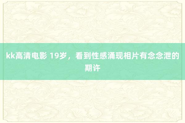 kk高清电影 19岁，看到性感涌现相片有念念泄的期许