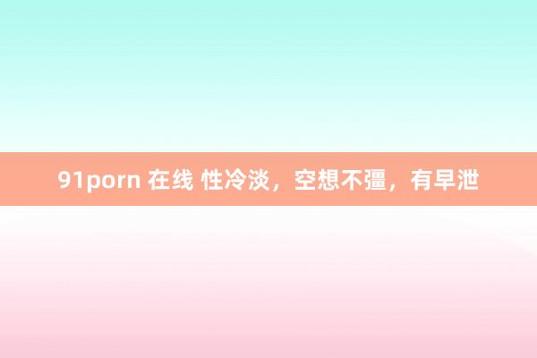 91porn 在线 性冷淡，空想不彊，有早泄