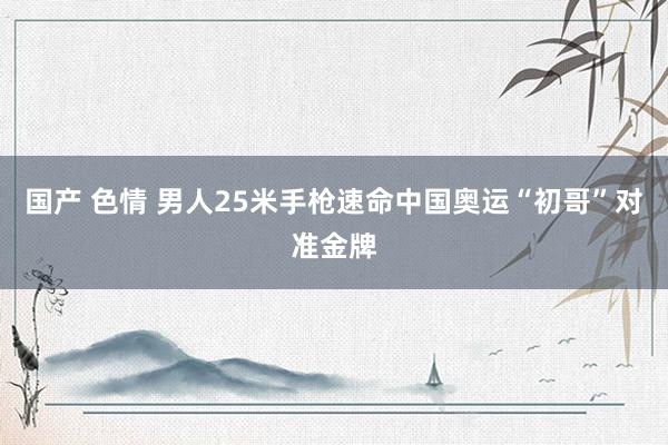 国产 色情 男人25米手枪速命中国奥运“初哥”对准金牌