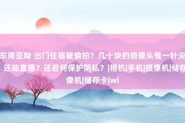 东南亚呦 出门住宿被偷拍？几十块的摄像头惟一针尖大小，还能直播？还若何保护阴私？|相机|手机|摄像机|储存卡|wi