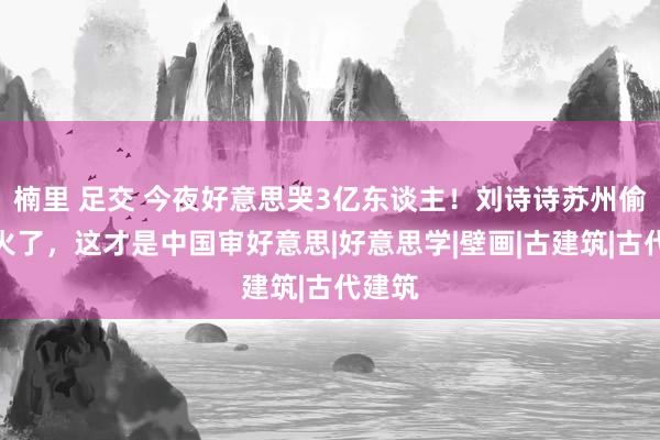 楠里 足交 今夜好意思哭3亿东谈主！刘诗诗苏州偷拍照火了，这才是中国审好意思|好意思学|壁画|古建筑|古代建筑