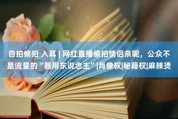 自拍偷拍 入耳 | 网红直播偷拍情侣亲昵，公众不是流量的“器用东说念主”|肖像权|秘籍权|麻辣烫