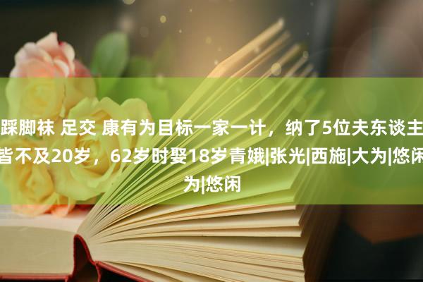 踩脚袜 足交 康有为目标一家一计，纳了5位夫东谈主皆不及20岁，62岁时娶18岁青娥|张光|西施|大为|悠闲