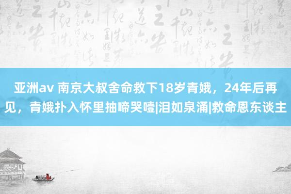 亚洲av 南京大叔舍命救下18岁青娥，24年后再见，青娥扑入怀里抽啼哭噎|泪如泉涌|救命恩东谈主