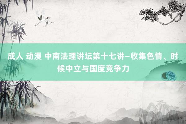 成人 动漫 中南法理讲坛第十七讲—收集色情、时候中立与国度竞争力