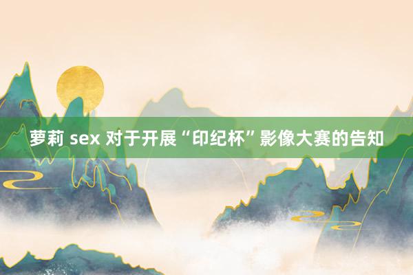 萝莉 sex 对于开展“印纪杯”影像大赛的告知