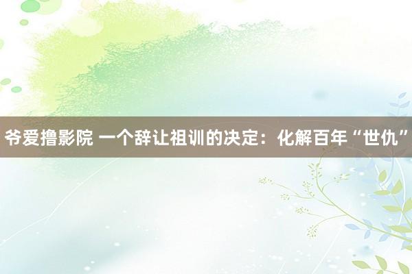 爷爱撸影院 一个辞让祖训的决定：化解百年“世仇”