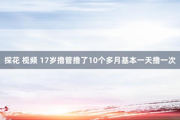 探花 视频 17岁撸管撸了10个多月基本一天撸一次