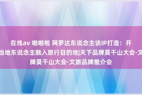 在线av 啪啪啦 网罗达东说念主谈IP打造：开放手机，随着当地东说念主融入旅行目的地|天下品牌莫干山大会·文旅品牌推介会