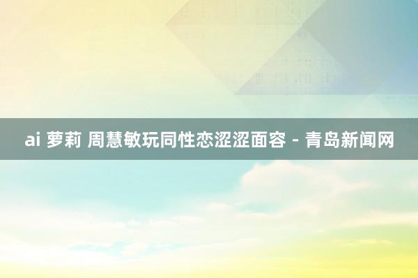 ai 萝莉 周慧敏玩同性恋涩涩面容－青岛新闻网