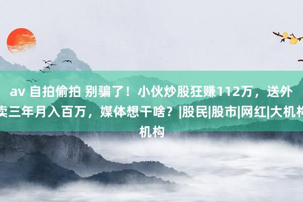 av 自拍偷拍 别骗了！小伙炒股狂赚112万，送外卖三年月入百万，媒体想干啥？|股民|股市|网红|大机构