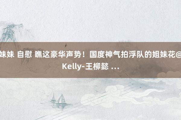 妹妹 自慰 瞧这豪华声势！国度神气拍浮队的姐妹花@Kelly-王柳懿 …