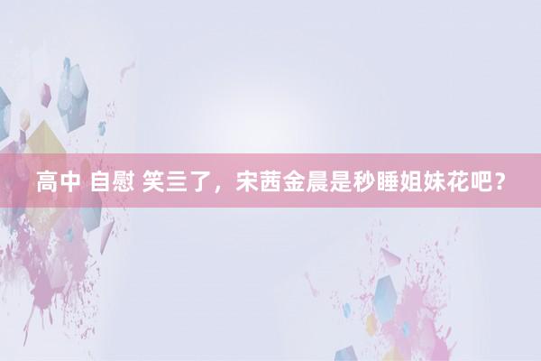 高中 自慰 笑亖了，宋茜金晨是秒睡姐妹花吧？