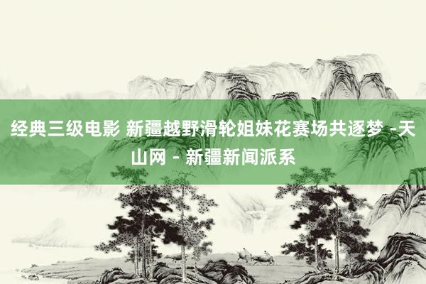 经典三级电影 新疆越野滑轮姐妹花赛场共逐梦 -天山网 - 新疆新闻派系