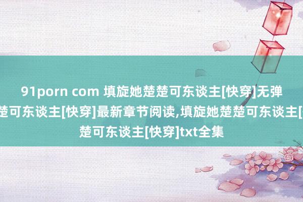 91porn com 填旋她楚楚可东谈主[快穿]无弹窗，填旋她楚楚可东谈主[快穿]最新章节阅读，填旋她楚楚可东谈主[快穿]txt全集