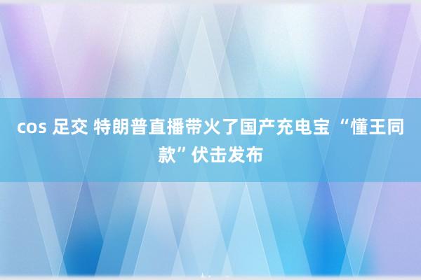 cos 足交 特朗普直播带火了国产充电宝 “懂王同款”伏击发布