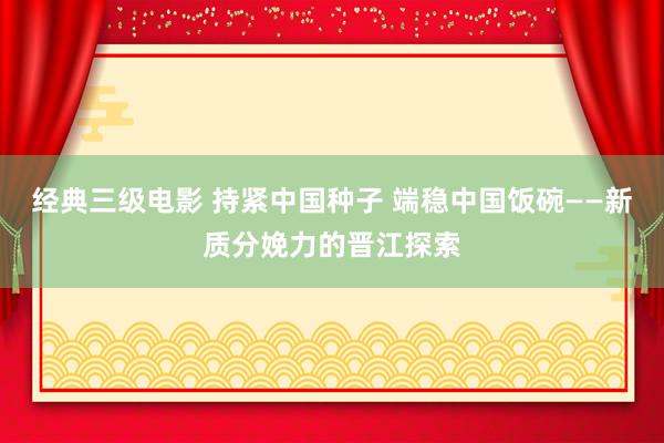 经典三级电影 持紧中国种子 端稳中国饭碗——新质分娩力的晋江探索