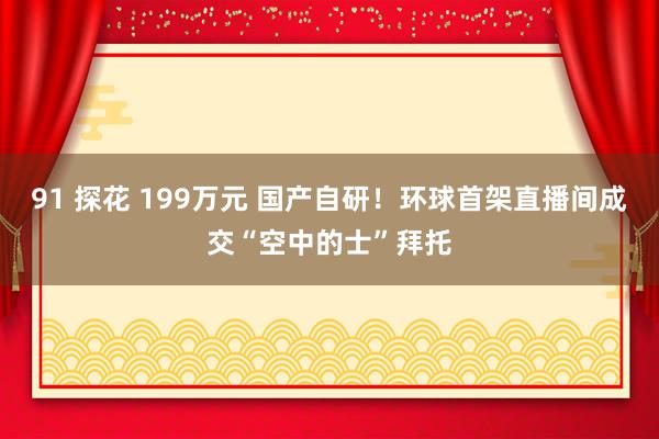 91 探花 199万元 国产自研！环球首架直播间成交“空中的士”拜托