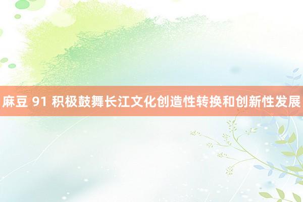 麻豆 91 积极鼓舞长江文化创造性转换和创新性发展