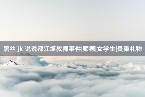 黑丝 jk 说说都江堰教师事件|师德|女学生|贵重礼物