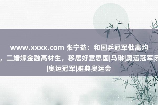 www.xxxx.com 张宁益：和国乒冠军仳离均分2000万，二婚嫁金融高材生，移居好意思国|马琳|奥运冠军|雅典奥运会