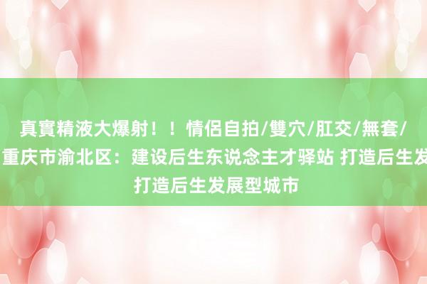 真實精液大爆射！！情侶自拍/雙穴/肛交/無套/大量噴精 重庆市渝北区：建设后生东说念主才驿站 打造后生发展型城市