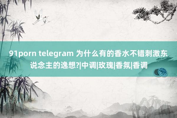 91porn telegram 为什么有的香水不错刺激东说念主的逸想?|中调|玫瑰|香氛|香调