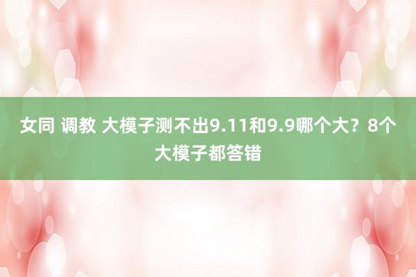 女同 调教 大模子测不出9.11和9.9哪个大？8个大模子都答错