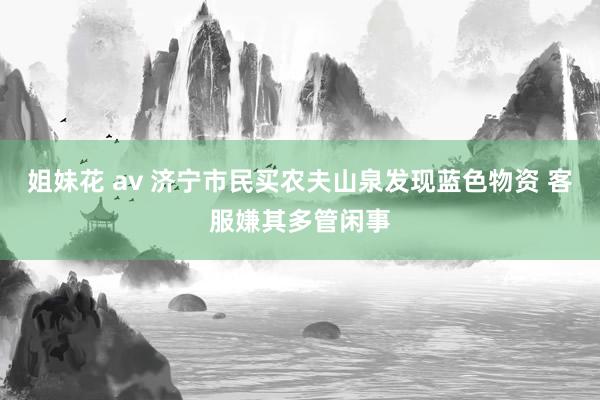 姐妹花 av 济宁市民买农夫山泉发现蓝色物资 客服嫌其多管闲事