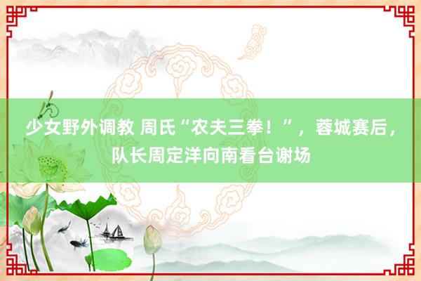 少女野外调教 周氏“农夫三拳！”，蓉城赛后，队长周定洋向南看台谢场