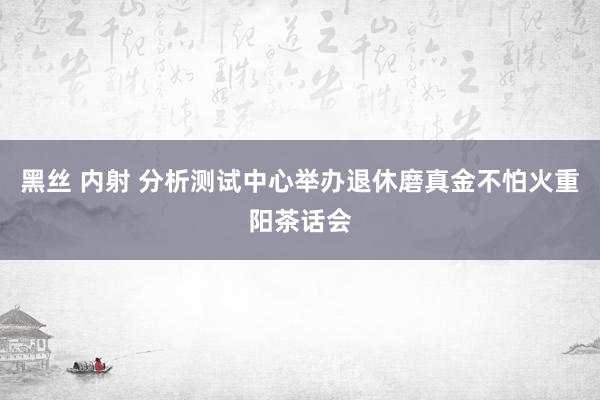 黑丝 内射 分析测试中心举办退休磨真金不怕火重阳茶话会