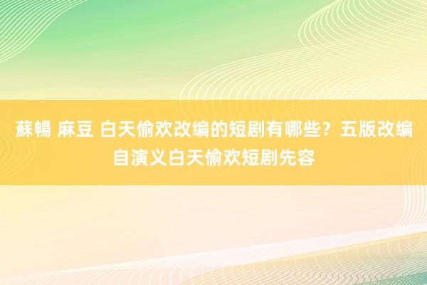 蘇暢 麻豆 白天偷欢改编的短剧有哪些？五版改编自演义白天偷欢短剧先容