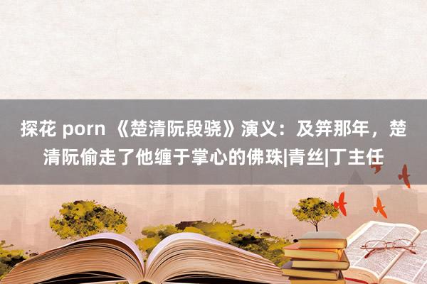 探花 porn 《楚清阮段骁》演义：及笄那年，楚清阮偷走了他缠于掌心的佛珠|青丝|丁主任