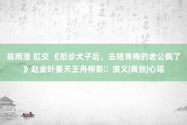 翁雨澄 肛交 《拒诊犬子后，去陪青梅的老公疯了》赵金叶姜天王舟柳影	演义|青丝|心瑶