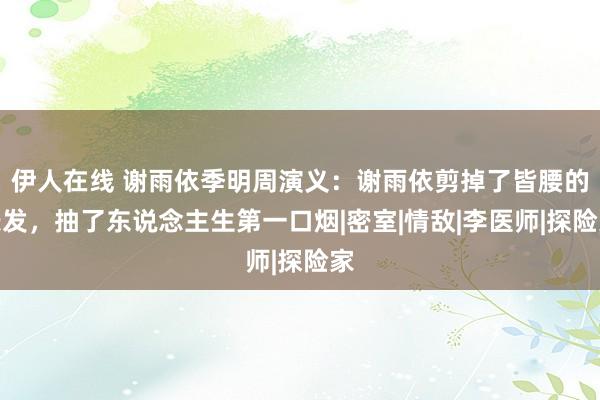 伊人在线 谢雨依季明周演义：谢雨依剪掉了皆腰的长发，抽了东说念主生第一口烟|密室|情敌|李医师|探险家