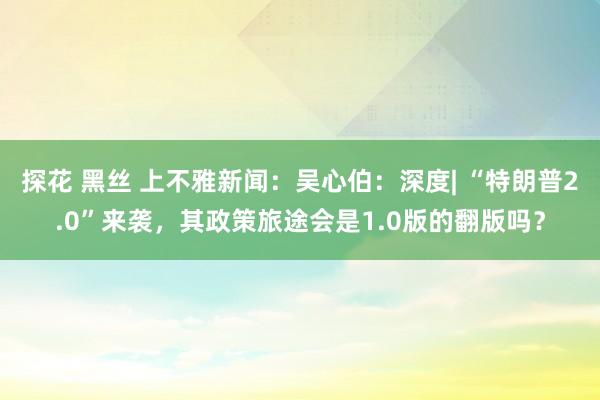 探花 黑丝 上不雅新闻：吴心伯：深度| “特朗普2.0”来袭，其政策旅途会是1.0版的翻版吗？