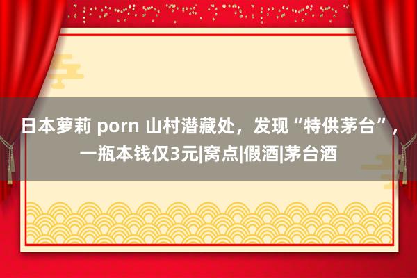 日本萝莉 porn 山村潜藏处，发现“特供茅台”，一瓶本钱仅3元|窝点|假酒|茅台酒