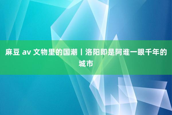 麻豆 av 文物里的国潮丨洛阳即是阿谁一眼千年的城市