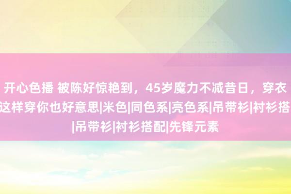 开心色播 被陈好惊艳到，45岁魔力不减昔日，穿衣减龄显优雅这样穿你也好意思|米色|同色系|亮色系|吊带衫|衬衫搭配|先锋元素