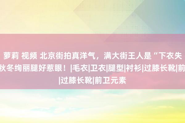 萝莉 视频 北京街拍真洋气，满大街王人是“下衣失散”，秋冬绚丽腿好惹眼！|毛衣|卫衣|腿型|衬衫|过膝长靴|前卫元素