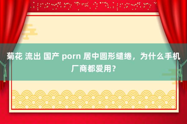 菊花 流出 国产 porn 居中圆形缱绻，为什么手机厂商都爱用？