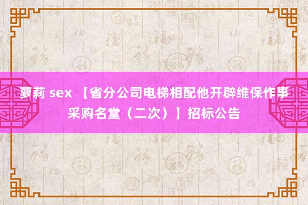 萝莉 sex 【省分公司电梯相配他开辟维保作事采购名堂（二次）】招标公告