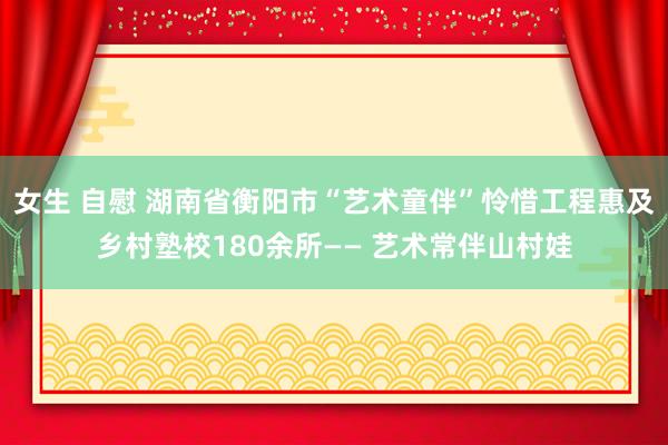 女生 自慰 湖南省衡阳市“艺术童伴”怜惜工程惠及乡村塾校180余所—— 艺术常伴山村娃