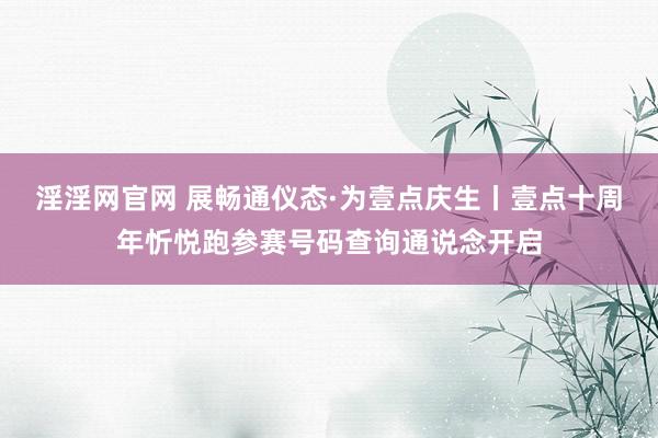 淫淫网官网 展畅通仪态·为壹点庆生丨壹点十周年忻悦跑参赛号码查询通说念开启