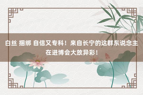 白丝 捆绑 自信又专科！来自长宁的这群东说念主在进博会大放异彩！