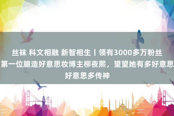 丝袜 科文相融 新智相生丨领有3000多万粉丝的全网第一位臆造好意思妆博主柳夜熙，望望她有多好意思多传神