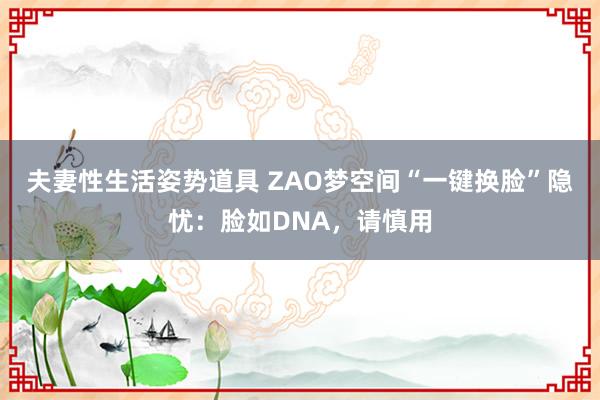 夫妻性生活姿势道具 ZAO梦空间“一键换脸”隐忧：脸如DNA，请慎用