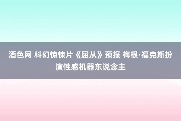 酒色网 科幻惊悚片《屈从》预报 梅根·福克斯扮演性感机器东说念主