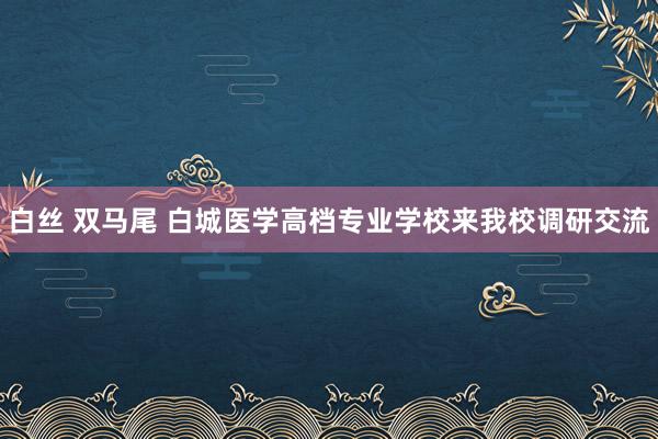 白丝 双马尾 白城医学高档专业学校来我校调研交流